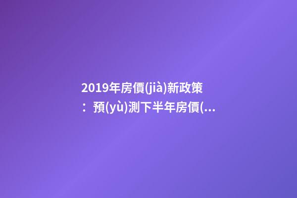 2019年房價(jià)新政策：預(yù)測下半年房價(jià)大局已定，以后房價(jià)會跌還是會漲？